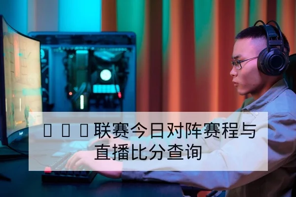 LPL联赛今日对阵赛程与直播比分查询