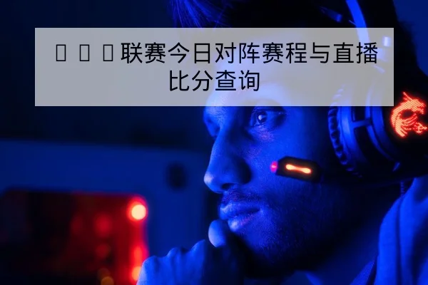LPL联赛今日对阵赛程与直播比分查询