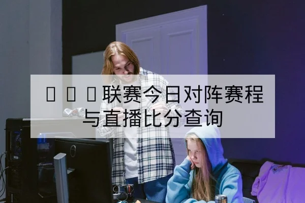 LPL联赛今日对阵赛程与直播比分查询