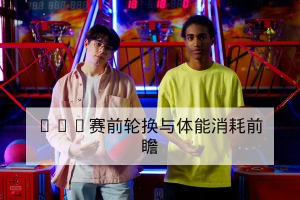 CBA赛前轮换与体能消耗前瞻